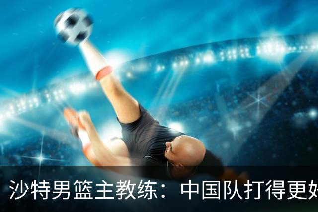 沙特男篮主教练：中国队打得更好